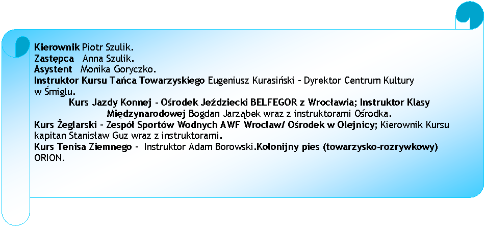 Zwj poziomy: Kierownik Piotr Szulik.
Zastpca   Anna Szulik.
Asystent   Monika Goryczko.
Instruktor Kursu Taca Towarzyskiego Eugeniusz Kurasiski - Dyrektor Centrum Kultury 
w miglu.
Kurs Jazdy Konnej - Orodek Jedziecki BELFEGOR z Wrocawia; Instruktor Klasy Midzynarodowej Bogdan Jarzbek wraz z instruktorami Orodka.
Kurs eglarski  Zesp Sportw Wodnych AWF Wrocaw/ Orodek w Olejnicy; Kierownik Kursu kapitan Stanisaw Guz wraz z instruktorami.
Kurs Tenisa Ziemnego   Instruktor Adam Borowski.Kolonijny pies (towarzysko-rozrywkowy) ORION.






