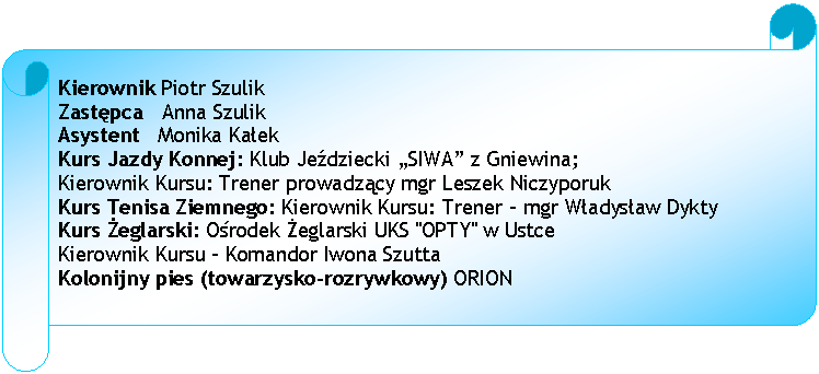 Zwj poziomy: Kierownik Piotr Szulik
Zastpca   Anna Szulik
Asystent   Monika Kaek
Kurs Jazdy Konnej: Klub Jedziecki SIWA z Gniewina; 
Kierownik Kursu: Trener prowadzcy mgr Leszek Niczyporuk
Kurs Tenisa Ziemnego: Kierownik Kursu: Trener - mgr Wadysaw Dykty
Kurs eglarski: Orodek eglarski UKS "OPTY" w Ustce 
Kierownik Kursu - Komandor Iwona Szutta 
Kolonijny pies (towarzysko-rozrywkowy) ORION







