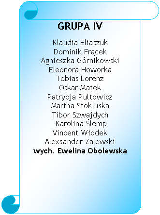 Zwj pionowy: GRUPA IV

Klaudia Eliaszuk 
Dominik Frcek 
Agnieszka Grnikowski 
Eleonora Howorka 
Tobias Lorenz 
Oskar Matek 
Patrycja Pultowicz 
Martha Stokluska 
Tibor Szwajdych
 Karolina lemp 
Vincent Wodek 
Alexsander Zalewski 
wych. Ewelina Obolewska 

